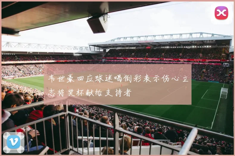 韦世豪回应球迷喝倒彩表示伤心立志将奖杯献给支持者
