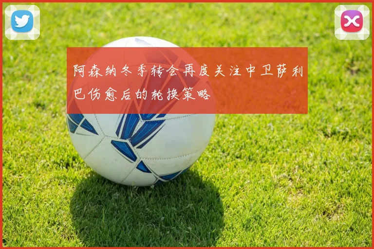 阿森纳冬季转会再度关注中卫萨利巴伤愈后的轮换策略