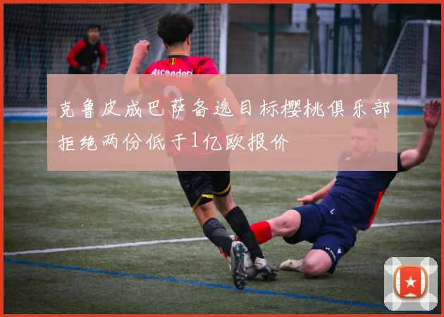克鲁皮成巴萨备选目标樱桃俱乐部拒绝两份低于1亿欧报价