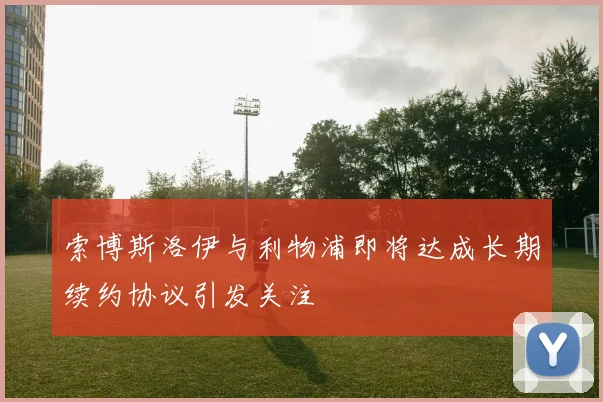 索博斯洛伊与利物浦即将达成长期续约协议引发关注