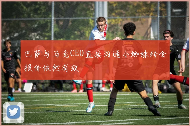 巴萨与马竞CEO直接沟通小蜘蛛转会报价依然有效