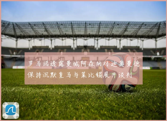 罗马诺透露曼城阿森纳对迪奥曼德保持沉默皇马与莱比锡展开谈判