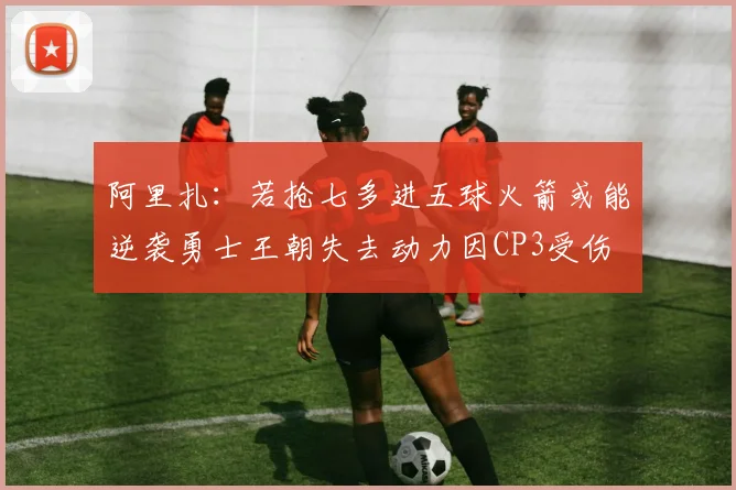 阿里扎：若抢七多进五球火箭或能逆袭勇士王朝失去动力因CP3受伤