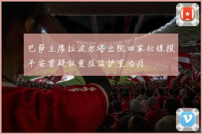 巴萨主席拉波尔塔出院回家社媒报平安曾疑似重症监护室治疗