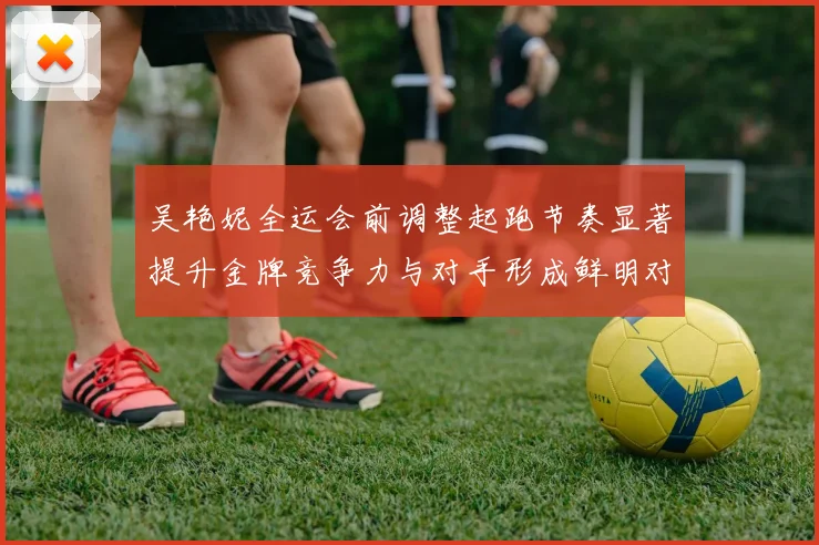 吴艳妮全运会前调整起跑节奏显著提升金牌竞争力与对手形成鲜明对比
