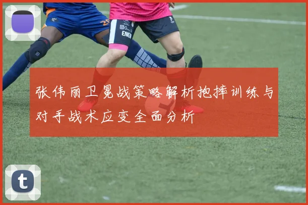 张伟丽卫冕战策略解析抱摔训练与对手战术应变全面分析