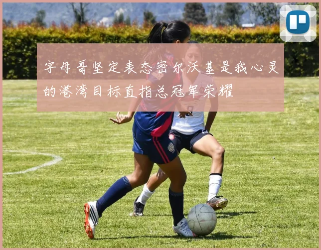 字母哥坚定表态密尔沃基是我心灵的港湾目标直指总冠军荣耀