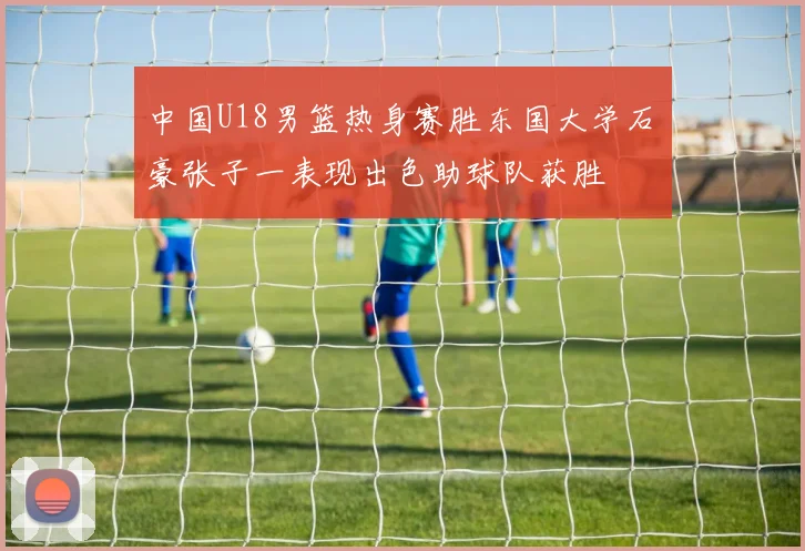中国U18男篮热身赛胜东国大学石洺豪张子一表现出色助球队获胜