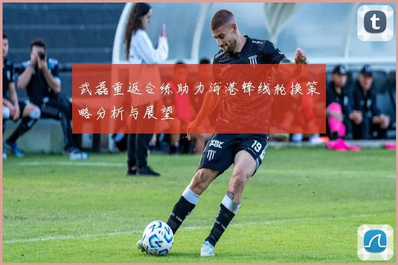 武磊重返合练助力海港锋线轮换策略分析与展望